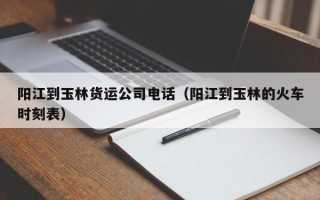 阳江到玉林货运公司电话（阳江到玉林的火车时刻表）